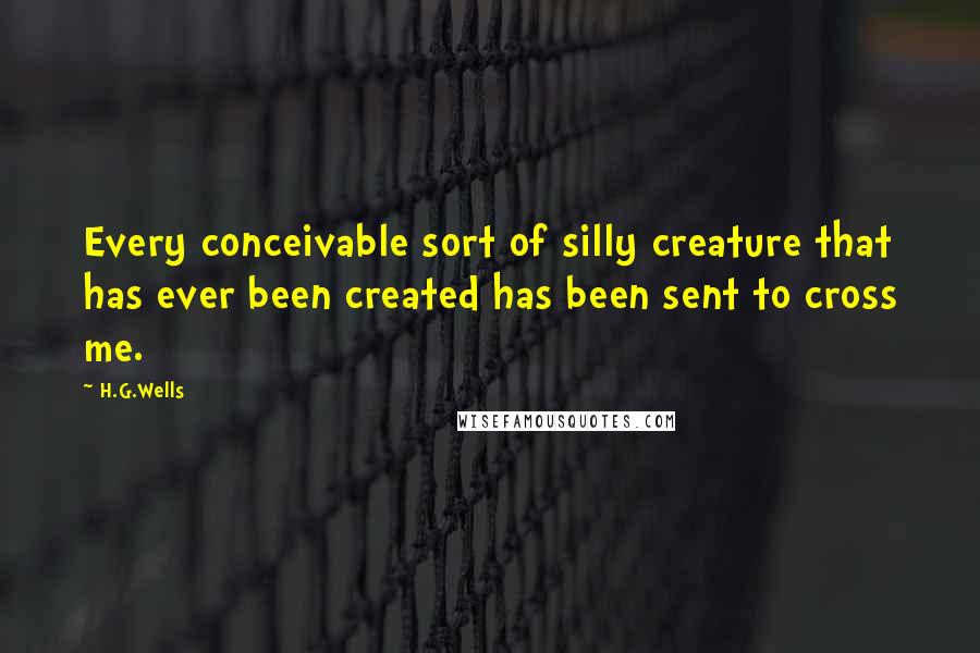 H.G.Wells Quotes: Every conceivable sort of silly creature that has ever been created has been sent to cross me.