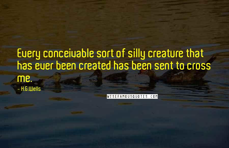 H.G.Wells Quotes: Every conceivable sort of silly creature that has ever been created has been sent to cross me.