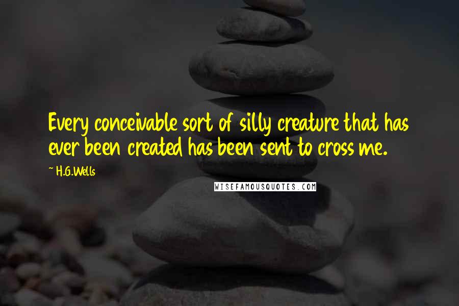 H.G.Wells Quotes: Every conceivable sort of silly creature that has ever been created has been sent to cross me.