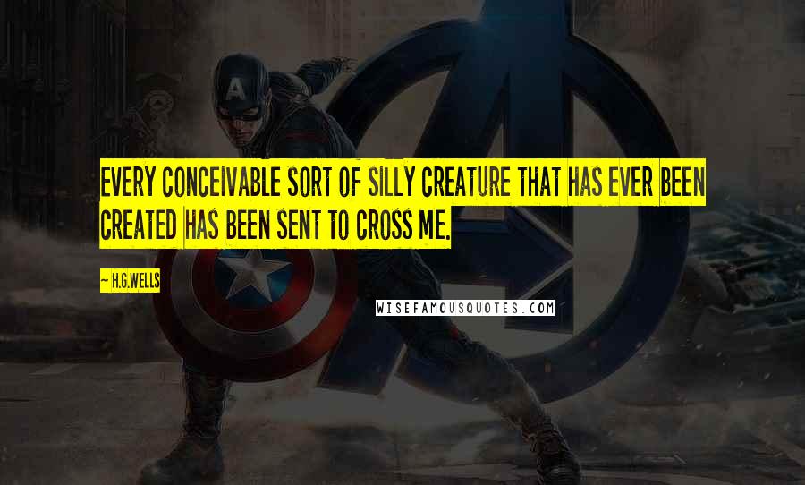 H.G.Wells Quotes: Every conceivable sort of silly creature that has ever been created has been sent to cross me.