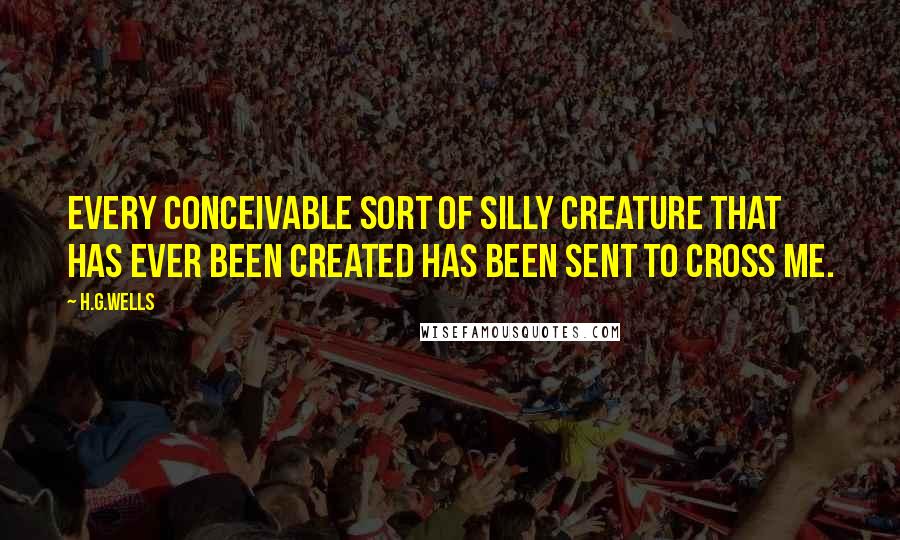 H.G.Wells Quotes: Every conceivable sort of silly creature that has ever been created has been sent to cross me.