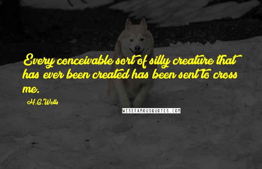H.G.Wells Quotes: Every conceivable sort of silly creature that has ever been created has been sent to cross me.