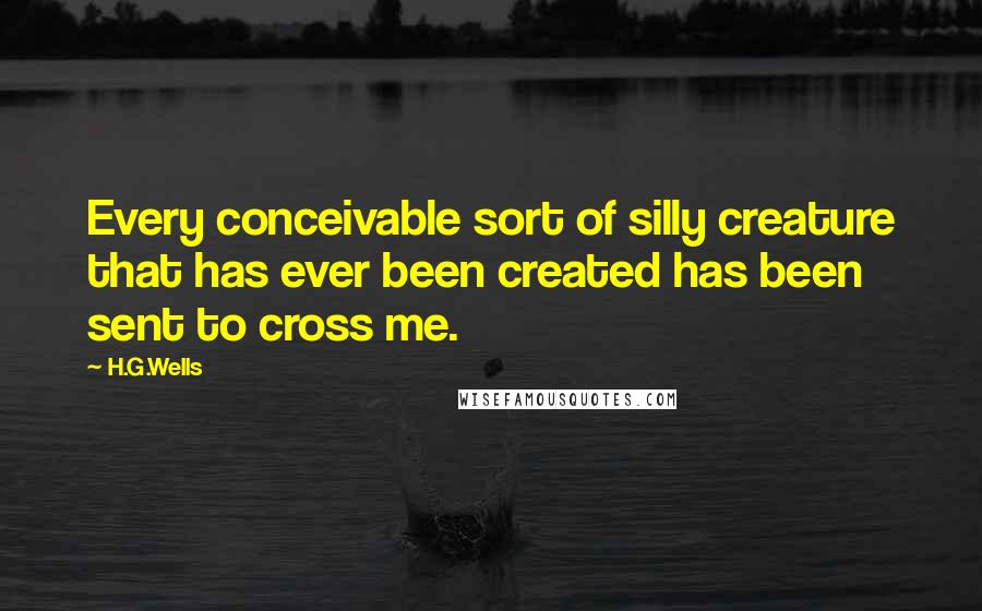H.G.Wells Quotes: Every conceivable sort of silly creature that has ever been created has been sent to cross me.