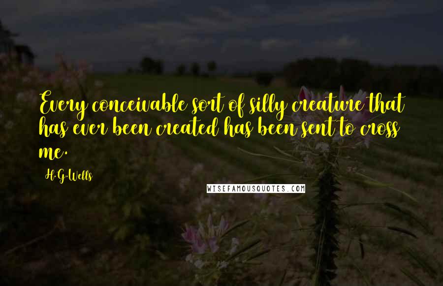 H.G.Wells Quotes: Every conceivable sort of silly creature that has ever been created has been sent to cross me.