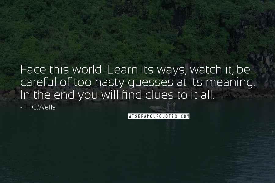 H.G.Wells Quotes: Face this world. Learn its ways, watch it, be careful of too hasty guesses at its meaning. In the end you will find clues to it all.