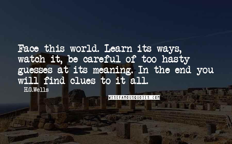 H.G.Wells Quotes: Face this world. Learn its ways, watch it, be careful of too hasty guesses at its meaning. In the end you will find clues to it all.