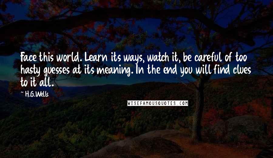 H.G.Wells Quotes: Face this world. Learn its ways, watch it, be careful of too hasty guesses at its meaning. In the end you will find clues to it all.