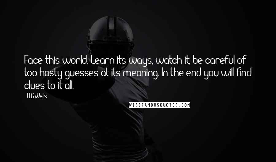 H.G.Wells Quotes: Face this world. Learn its ways, watch it, be careful of too hasty guesses at its meaning. In the end you will find clues to it all.