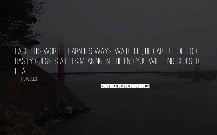 H.G.Wells Quotes: Face this world. Learn its ways, watch it, be careful of too hasty guesses at its meaning. In the end you will find clues to it all.