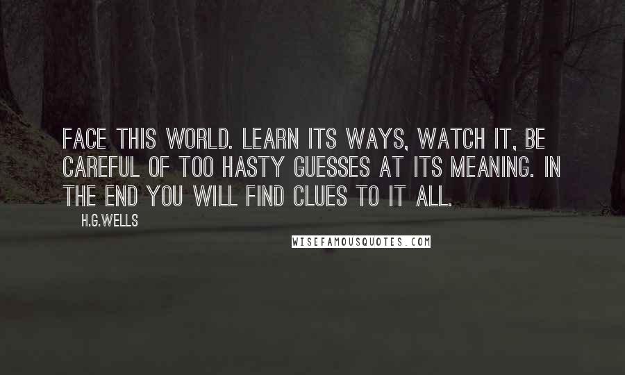 H.G.Wells Quotes: Face this world. Learn its ways, watch it, be careful of too hasty guesses at its meaning. In the end you will find clues to it all.