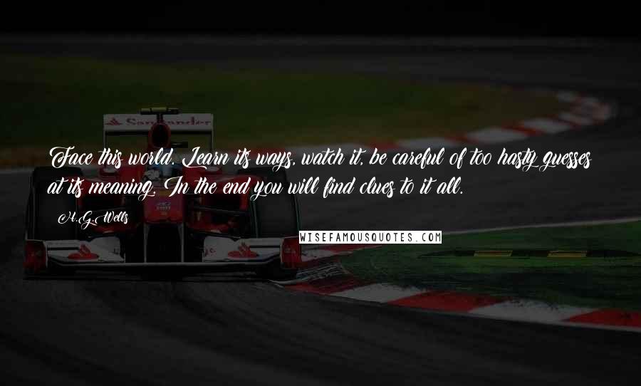 H.G.Wells Quotes: Face this world. Learn its ways, watch it, be careful of too hasty guesses at its meaning. In the end you will find clues to it all.