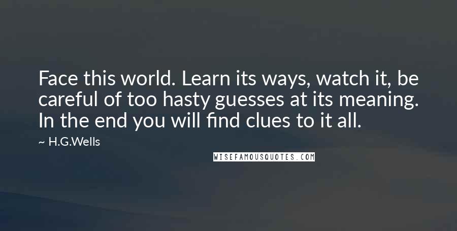 H.G.Wells Quotes: Face this world. Learn its ways, watch it, be careful of too hasty guesses at its meaning. In the end you will find clues to it all.