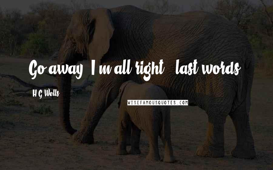 H.G.Wells Quotes: Go away. I'm all right. [last words]