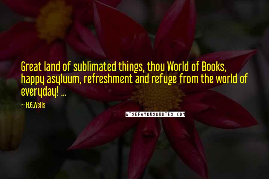 H.G.Wells Quotes: Great land of sublimated things, thou World of Books, happy asyluum, refreshment and refuge from the world of everyday! ...