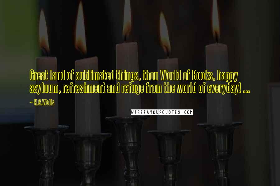 H.G.Wells Quotes: Great land of sublimated things, thou World of Books, happy asyluum, refreshment and refuge from the world of everyday! ...