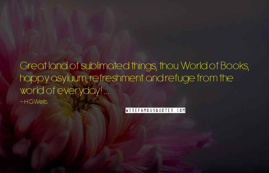 H.G.Wells Quotes: Great land of sublimated things, thou World of Books, happy asyluum, refreshment and refuge from the world of everyday! ...