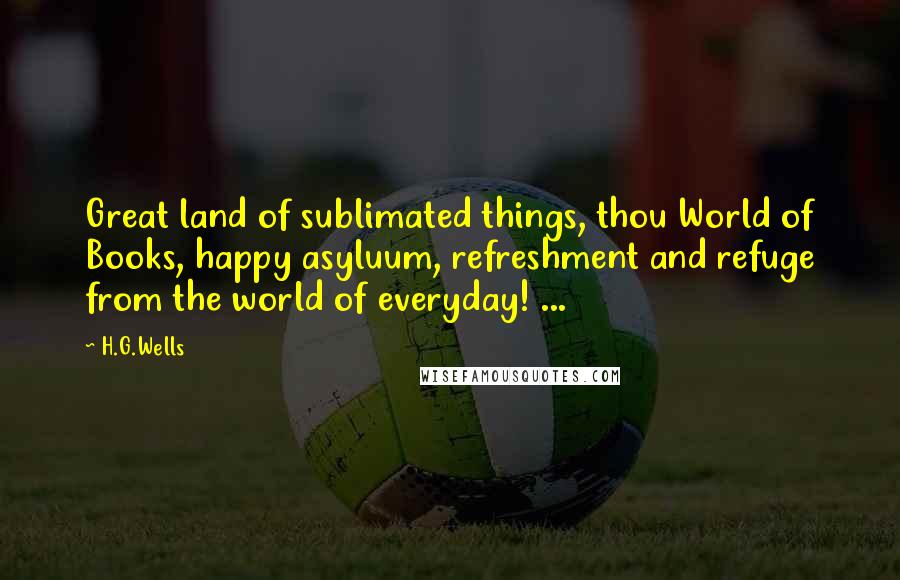 H.G.Wells Quotes: Great land of sublimated things, thou World of Books, happy asyluum, refreshment and refuge from the world of everyday! ...