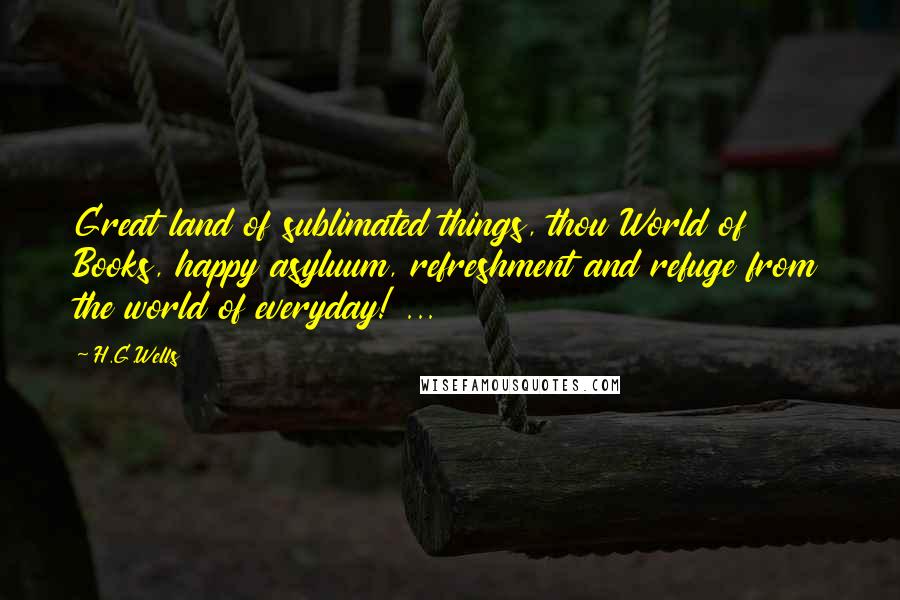 H.G.Wells Quotes: Great land of sublimated things, thou World of Books, happy asyluum, refreshment and refuge from the world of everyday! ...