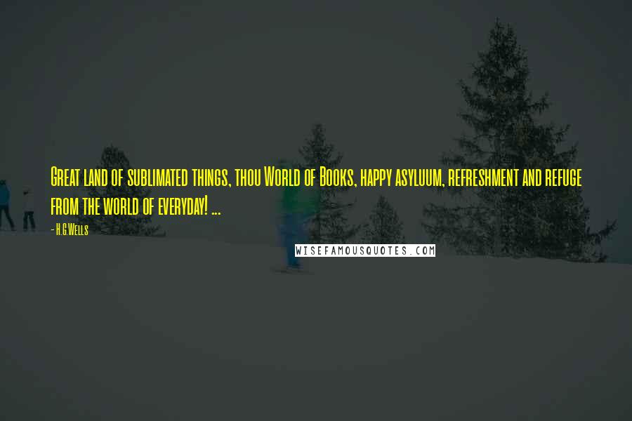 H.G.Wells Quotes: Great land of sublimated things, thou World of Books, happy asyluum, refreshment and refuge from the world of everyday! ...