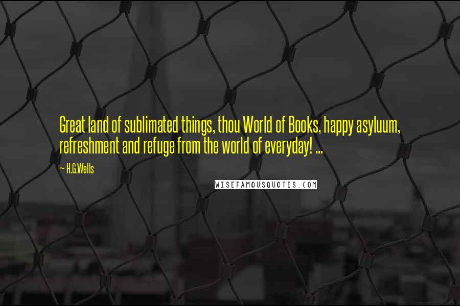 H.G.Wells Quotes: Great land of sublimated things, thou World of Books, happy asyluum, refreshment and refuge from the world of everyday! ...