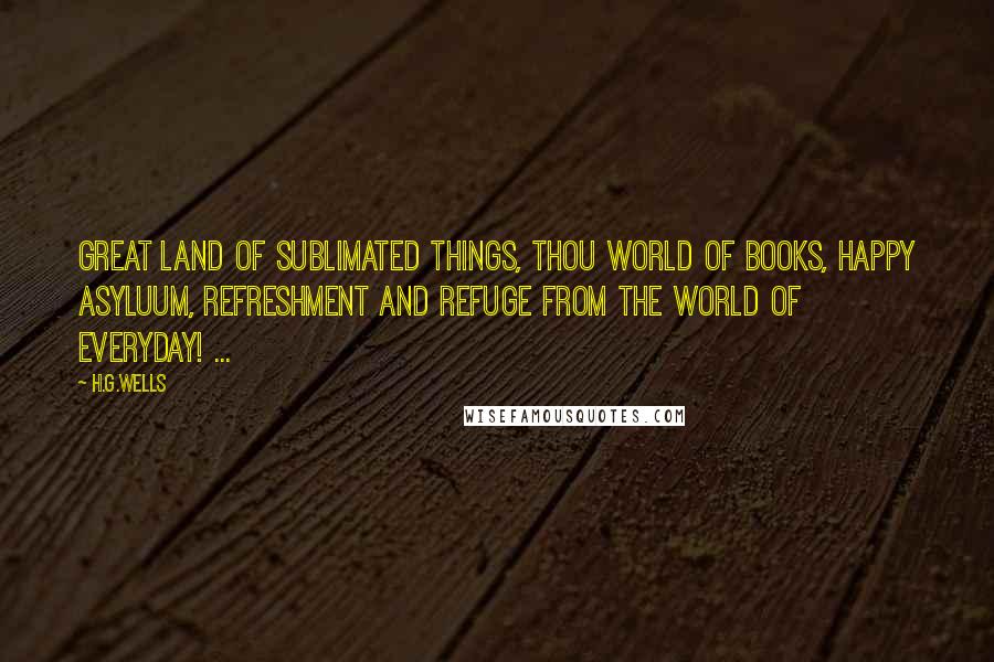 H.G.Wells Quotes: Great land of sublimated things, thou World of Books, happy asyluum, refreshment and refuge from the world of everyday! ...