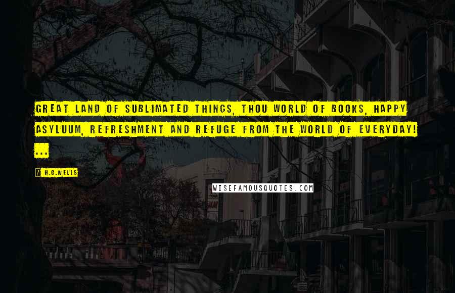 H.G.Wells Quotes: Great land of sublimated things, thou World of Books, happy asyluum, refreshment and refuge from the world of everyday! ...