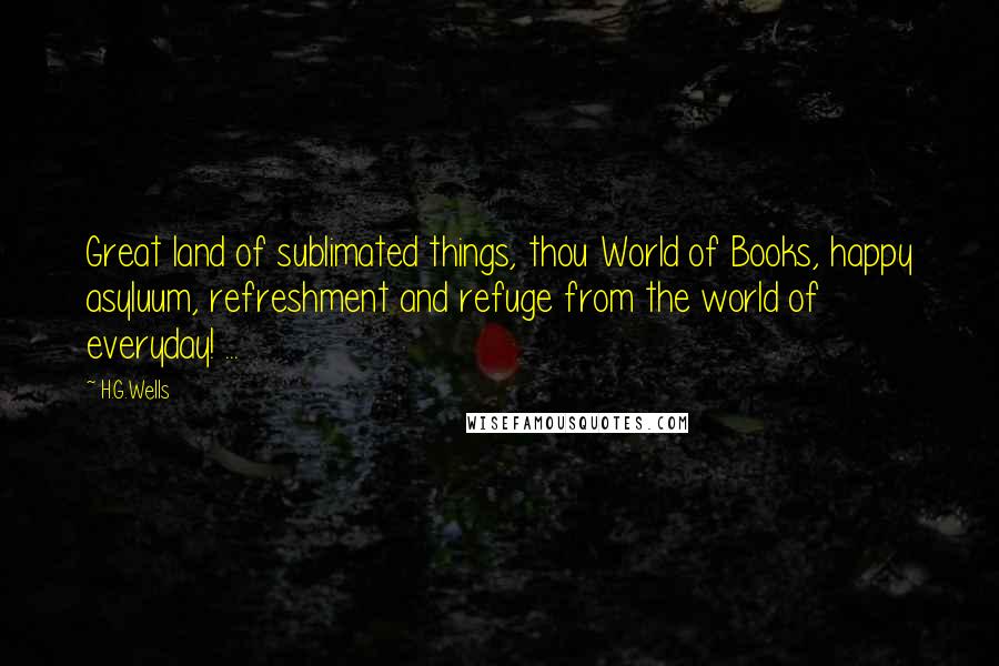 H.G.Wells Quotes: Great land of sublimated things, thou World of Books, happy asyluum, refreshment and refuge from the world of everyday! ...