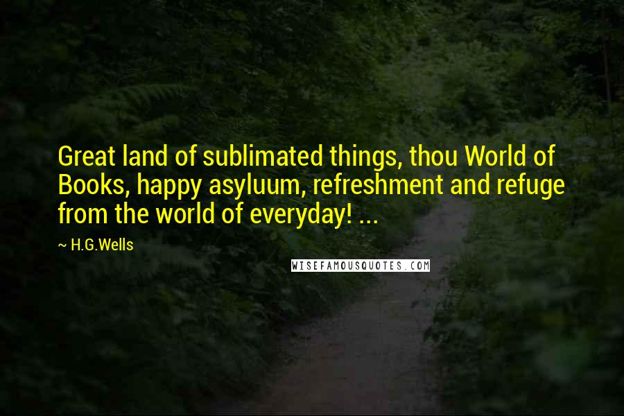 H.G.Wells Quotes: Great land of sublimated things, thou World of Books, happy asyluum, refreshment and refuge from the world of everyday! ...