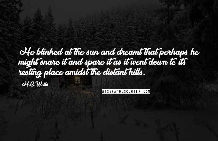 H.G.Wells Quotes: He blinked at the sun and dreamt that perhaps he might snare it and spare it as it went down to its resting place amidst the distant hills.