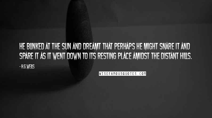 H.G.Wells Quotes: He blinked at the sun and dreamt that perhaps he might snare it and spare it as it went down to its resting place amidst the distant hills.