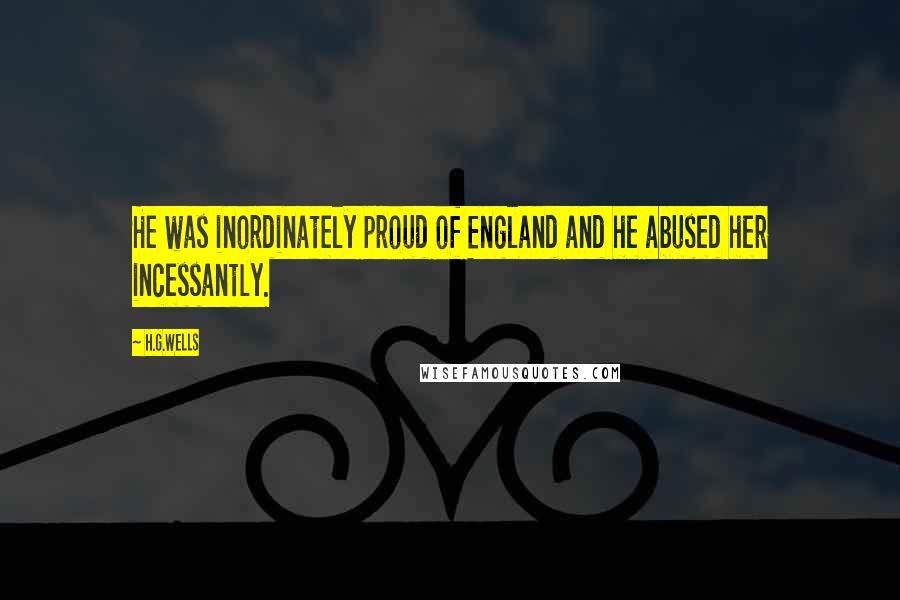 H.G.Wells Quotes: He was inordinately proud of England and he abused her incessantly.