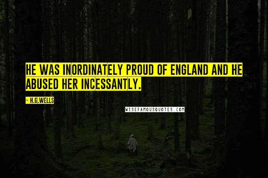 H.G.Wells Quotes: He was inordinately proud of England and he abused her incessantly.