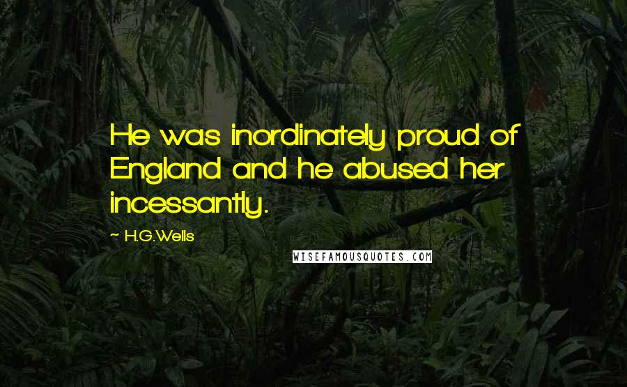 H.G.Wells Quotes: He was inordinately proud of England and he abused her incessantly.