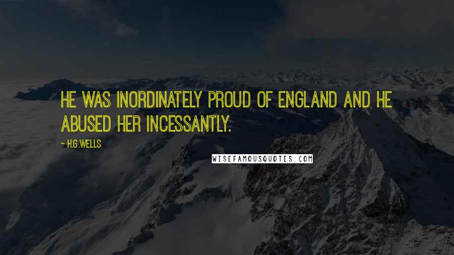 H.G.Wells Quotes: He was inordinately proud of England and he abused her incessantly.