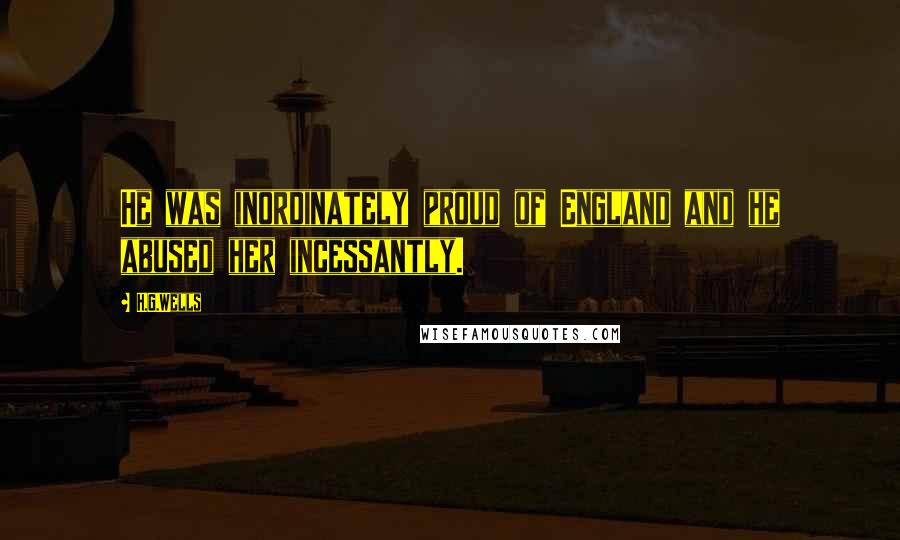 H.G.Wells Quotes: He was inordinately proud of England and he abused her incessantly.