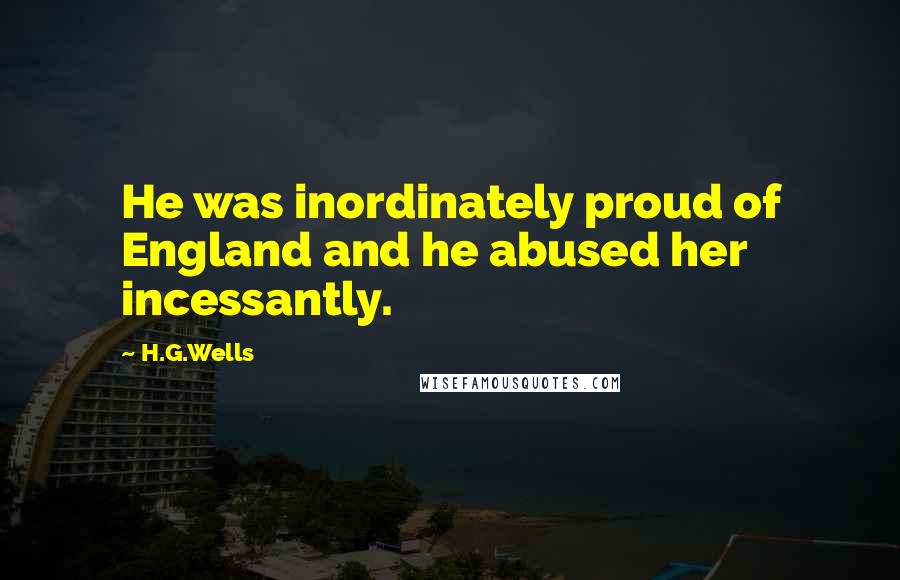 H.G.Wells Quotes: He was inordinately proud of England and he abused her incessantly.