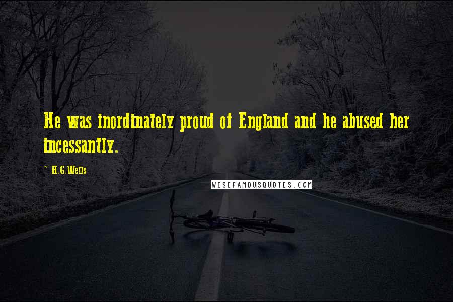H.G.Wells Quotes: He was inordinately proud of England and he abused her incessantly.