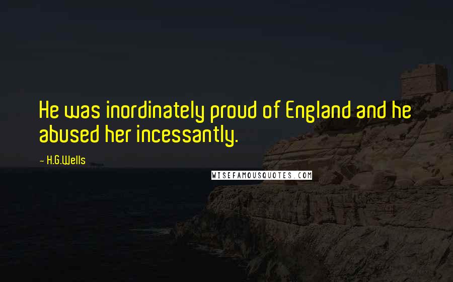 H.G.Wells Quotes: He was inordinately proud of England and he abused her incessantly.