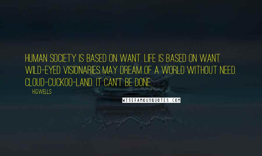 H.G.Wells Quotes: Human society is based on want. Life is based on want. Wild-eyed visionaries may dream of a world without need. Cloud-cuckoo-land. It can't be done.