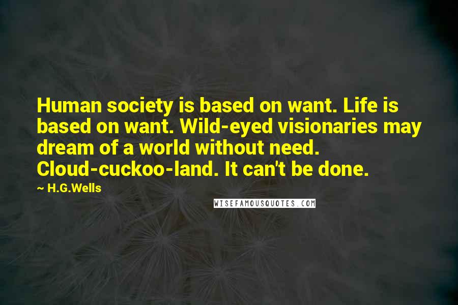 H.G.Wells Quotes: Human society is based on want. Life is based on want. Wild-eyed visionaries may dream of a world without need. Cloud-cuckoo-land. It can't be done.