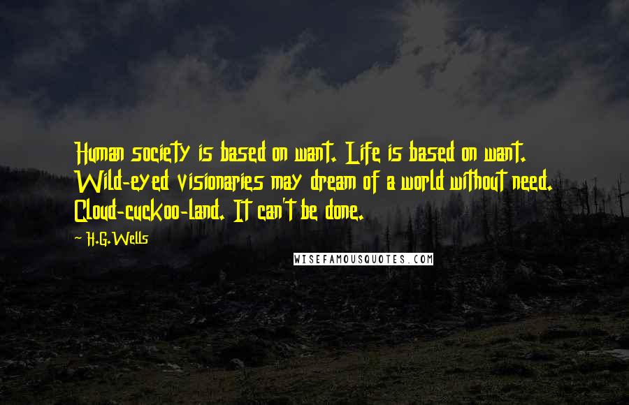 H.G.Wells Quotes: Human society is based on want. Life is based on want. Wild-eyed visionaries may dream of a world without need. Cloud-cuckoo-land. It can't be done.