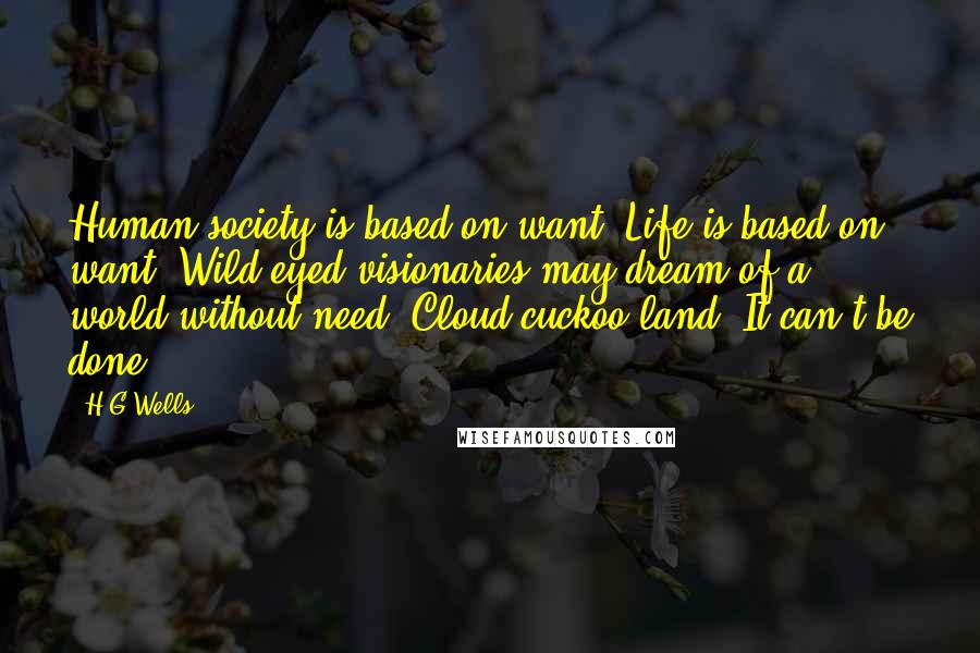 H.G.Wells Quotes: Human society is based on want. Life is based on want. Wild-eyed visionaries may dream of a world without need. Cloud-cuckoo-land. It can't be done.