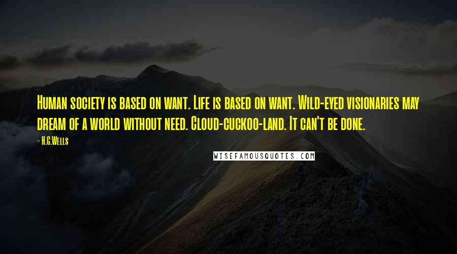 H.G.Wells Quotes: Human society is based on want. Life is based on want. Wild-eyed visionaries may dream of a world without need. Cloud-cuckoo-land. It can't be done.