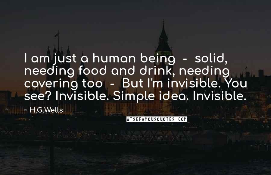 H.G.Wells Quotes: I am just a human being  -  solid, needing food and drink, needing covering too  -  But I'm invisible. You see? Invisible. Simple idea. Invisible.