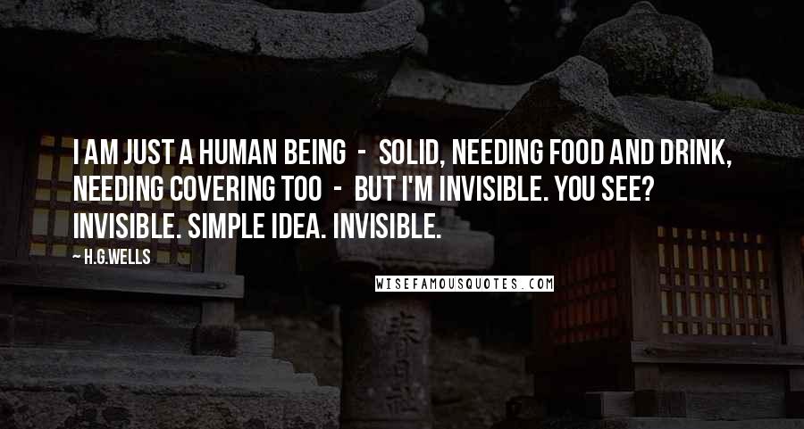 H.G.Wells Quotes: I am just a human being - solid, needing food and drink, needing covering too - But I'm invisible. You see? Invisible. Simple idea. Invisible.