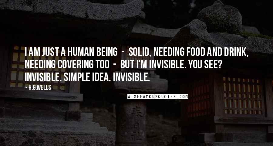 H.G.Wells Quotes: I am just a human being  -  solid, needing food and drink, needing covering too  -  But I'm invisible. You see? Invisible. Simple idea. Invisible.