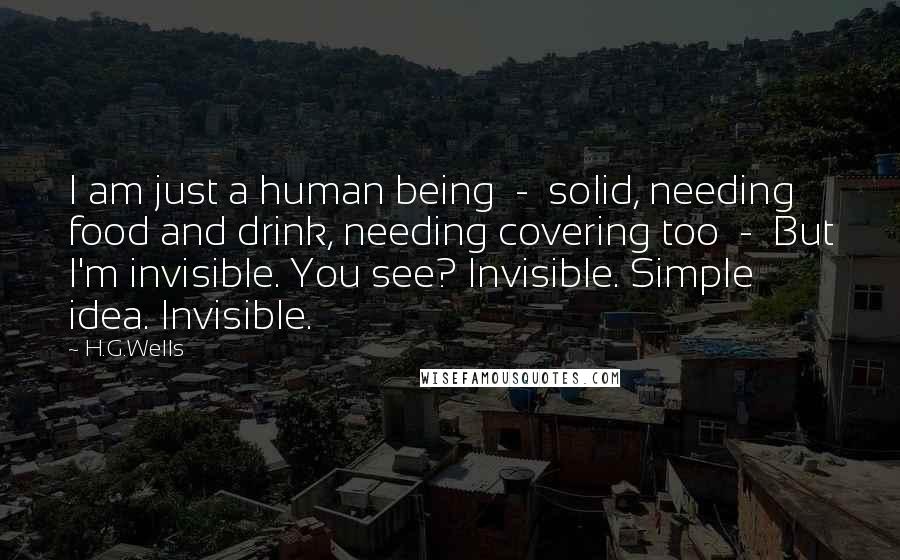 H.G.Wells Quotes: I am just a human being  -  solid, needing food and drink, needing covering too  -  But I'm invisible. You see? Invisible. Simple idea. Invisible.