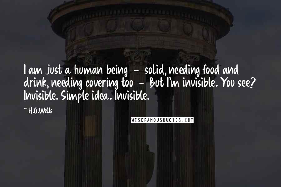 H.G.Wells Quotes: I am just a human being  -  solid, needing food and drink, needing covering too  -  But I'm invisible. You see? Invisible. Simple idea. Invisible.
