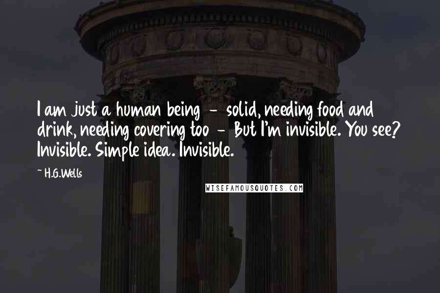 H.G.Wells Quotes: I am just a human being - solid, needing food and drink, needing covering too - But I'm invisible. You see? Invisible. Simple idea. Invisible.