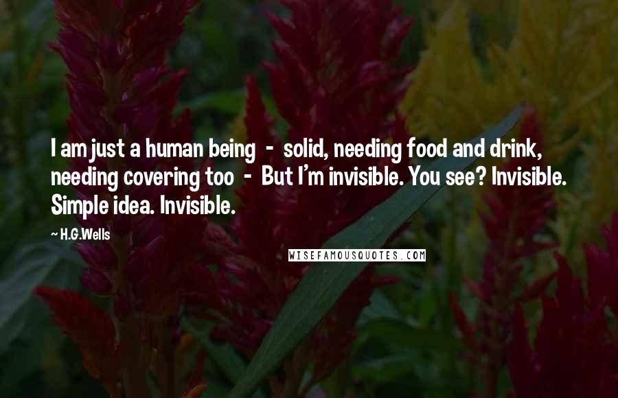 H.G.Wells Quotes: I am just a human being  -  solid, needing food and drink, needing covering too  -  But I'm invisible. You see? Invisible. Simple idea. Invisible.